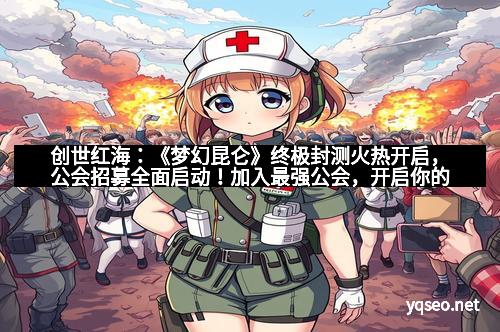 创世红海：《梦幻昆仑》终极封测火热开启，公会招募全面启动！加入最强公会，开启你的传奇之旅！